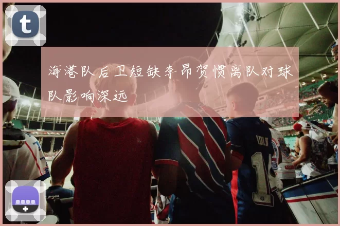 海港队后卫短缺李昂贺惯离队对球队影响深远