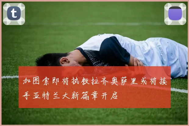 加图索即将执教拉齐奥萨里或将接手亚特兰大新篇章开启