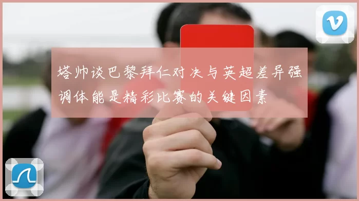 塔帅谈巴黎拜仁对决与英超差异强调体能是精彩比赛的关键因素
