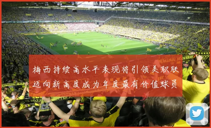 梅西持续高水平表现将引领美职联迈向新高度成为年度最有价值球员