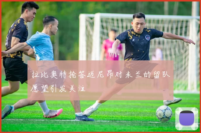 拉比奥特抢答迈尼昂对米兰的留队愿望引发关注