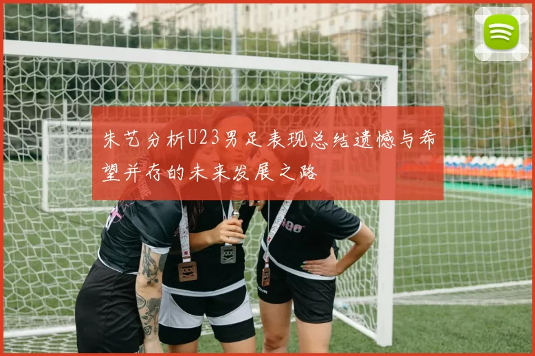 朱艺分析U23男足表现总结遗憾与希望并存的未来发展之路