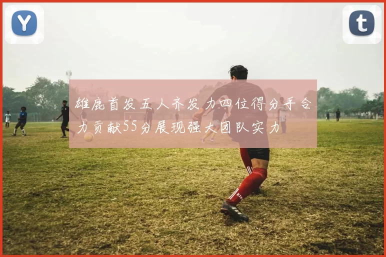雄鹿首发五人齐发力四位得分手合力贡献55分展现强大团队实力