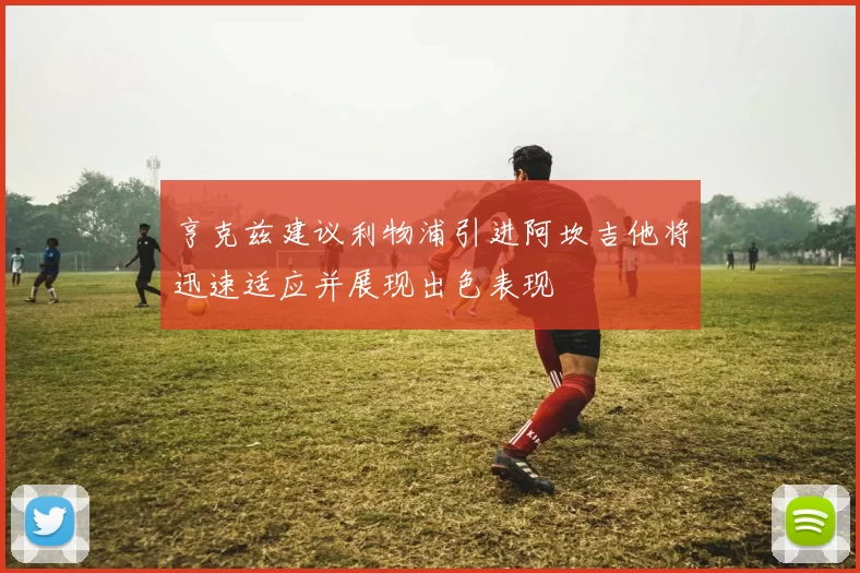 亨克兹建议利物浦引进阿坎吉他将迅速适应并展现出色表现