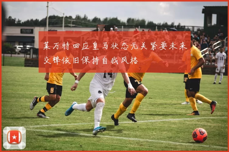 莱万特回应皇马状态无关紧要未来交锋依旧保持自我风格