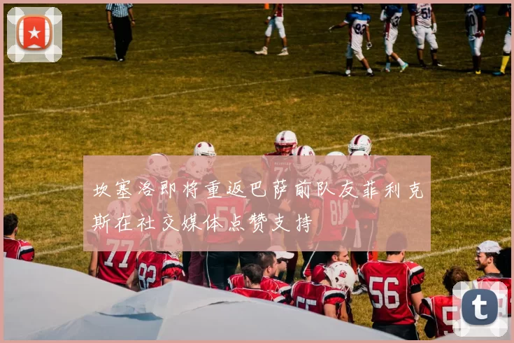 坎塞洛即将重返巴萨前队友菲利克斯在社交媒体点赞支持