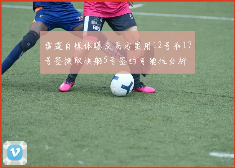 雷霆自媒体曝交易方案用12号和17号签换取快船5号签的可能性分析