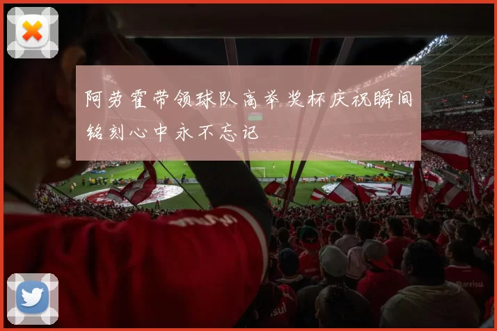 阿劳霍带领球队高举奖杯庆祝瞬间铭刻心中永不忘记