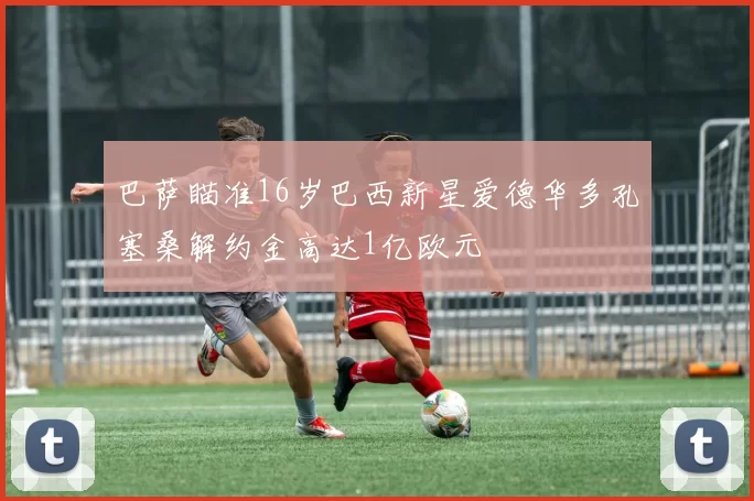 巴萨瞄准16岁巴西新星爱德华多孔塞桑解约金高达1亿欧元