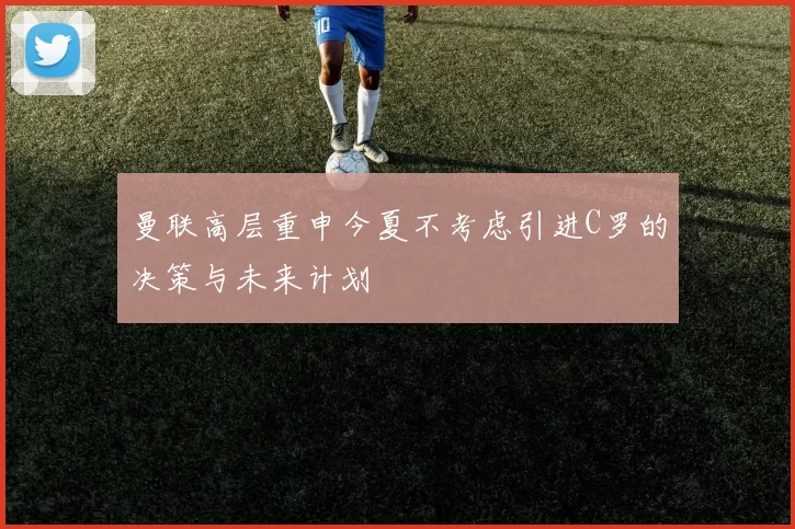 曼联高层重申今夏不考虑引进C罗的决策与未来计划