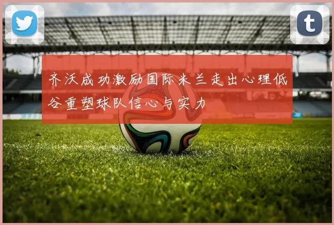 齐沃成功激励国际米兰走出心理低谷重塑球队信心与实力