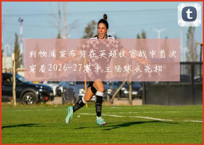 利物浦宣布将在英超收官战中首次穿着2026-27赛季主场球衣亮相